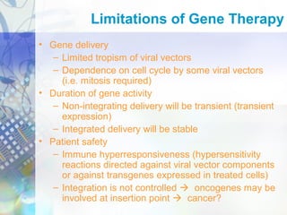 Limitations of Gene Therapy
• Gene delivery
– Limited tropism of viral vectors
– Dependence on cell cycle by some viral vectors
(i.e. mitosis required)
• Duration of gene activity
– Non-integrating delivery will be transient (transient
expression)
– Integrated delivery will be stable
• Patient safety
– Immune hyperresponsiveness (hypersensitivity
reactions directed against viral vector components
or against transgenes expressed in treated cells)
– Integration is not controlled  oncogenes may be
involved at insertion point  cancer?
 