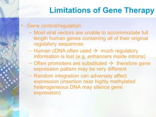 • Gene control/regulation
– Most viral vectors are unable to accommodate full
length human genes containing all of their original
regulatory sequences
– Human cDNA often used  much regulatory
information is lost (e.g. enhancers inside introns)
– Often promoters are substituted  therefore gene
expression pattern may be very different
– Random integration can adversely affect
expression (insertion near highly methylated
heterogeneous DNA may silence gene
expression)
Limitations of Gene Therapy
 