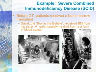 Example: Severe Combined
Immunodeficiency Disease (SCID)
• Before GT, patients received a bone marrow
transplant
– David, the “Boy in the Bubble”, received BM from
his sister  unfortunately he died from a a form
of blood cancer
 