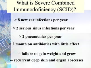 What is Severe Combined
Immunodoficiency (SCID)?
> 8 new ear infections per year
> 2 serious sinus infections per year
> 2 month on antibiotics with little effect
> 2 pneumonias per year
-- failure to gain weight and grow
-- recurrent deep skin and organ abscesses
 