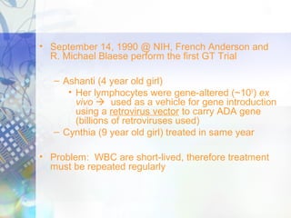 • September 14, 1990 @ NIH, French Anderson and
R. Michael Blaese perform the first GT Trial
– Ashanti (4 year old girl)
• Her lymphocytes were gene-altered (~109
) ex
vivo  used as a vehicle for gene introduction
using a retrovirus vector to carry ADA gene
(billions of retroviruses used)
– Cynthia (9 year old girl) treated in same year
• Problem: WBC are short-lived, therefore treatment
must be repeated regularly
 