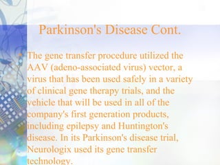 Parkinson's Disease Cont.
• The gene transfer procedure utilized the
AAV (adeno-associated virus) vector, a
virus that has been used safely in a variety
of clinical gene therapy trials, and the
vehicle that will be used in all of the
company's first generation products,
including epilepsy and Huntington's
disease. In its Parkinson's disease trial,
Neurologix used its gene transfer
technology.
 