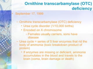 Ornithine transcarbamylase (OTC)
deficiency
• September 17, 1999
– Ornithine transcarbamylase (OTC) deficiency
• Urea cycle disorder (1/10,000 births)
• Encoded on X chromosome
– Females usually carriers, sons have
disease
– Urea cycle = series of 5 liver enzymes that rid the
body of ammonia (toxic breakdown product of
protein)
• If enzymes are missing or deficient, ammonia
accumulates in the blood and travels to the
brain (coma, brain damage or death)
 