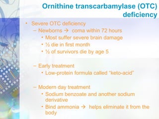 • Severe OTC deficiency
– Newborns  coma within 72 hours
• Most suffer severe brain damage
• ½ die in first month
• ½ of survivors die by age 5
– Early treatment
• Low-protein formula called “keto-acid”
– Modern day treatment
• Sodium benzoate and another sodium
derivative
• Bind ammonia  helps eliminate it from the
body
Ornithine transcarbamylase (OTC)
deficiency
 