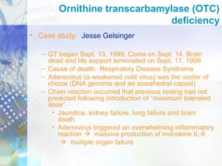 • Case study: Jesse Gelsinger
– GT began Sept. 13, 1999, Coma on Sept. 14, Brain
dead and life support terminated on Sept. 17, 1999
– Cause of death: Respiratory Disease Syndrome
– Adenovirus (a weakened cold virus) was the vector of
choice (DNA genome and an icosahedral capsid)
– Chain reaction occurred that previous testing had not
predicted following introduction of “maximum tolerated
dose”
• Jaundice, kidney failure, lung failure and brain
death
• Adenovirus triggered an overwhelming inflammatory
reaction  massive production of monokine IL-6
 multiple organ failure
Ornithine transcarbamylase (OTC)
deficiency
 