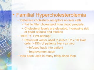 • Familial Hypercholesterolemia
– Defective cholesterol receptors on liver cells
• Fail to filter cholesterol from blood properly
• Cholesterol levels are elevated, increasing risk
of heart attacks and strokes
– 1993  First attempt
• Retroviral vector used to infect 3.2 x 109
liver
cells (~15% of patients liver) ex vivo
– Infused back into patient
– Improvement seen
– Has been used in many trials since then
 