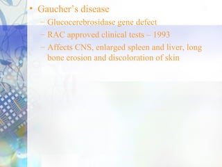 • Gaucher’s disease
– Glucocerebrosidase gene defect
– RAC approved clinical tests – 1993
– Affects CNS, enlarged spleen and liver, long
bone erosion and discoloration of skin
 