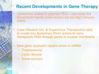 • Liposomes coated in polymer PEG – can cross the
blood-brain barrier (viral vectors are too big) (January
2003)
• Case Western Uni. & Copernicus Therapeutics able
to create tiny liposomes 25nm across to carry
therapeutic DNA through pores in nuclear membrane
• New gene approach repairs errors in mRNA
• Thalassaemia
• Cystic fibrosis
• Some cancers
Recent Developments in Gene Therapy
 