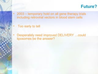 • 2003 – temporary hold on all gene therapy trials
including retroviral vectors in blood stem cells
• Too early to tell
• Desperately need improved DELIVERY …could
liposomes be the answer?
Future?
 