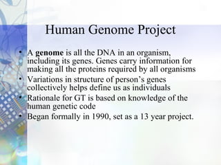 Human Genome Project
• A genome is all the DNA in an organism,
including its genes. Genes carry information for
making all the proteins required by all organisms
• Variations in structure of person’s genes
collectively helps define us as individuals
• Rationale for GT is based on knowledge of the
human genetic code
• Began formally in 1990, set as a 13 year project.
 