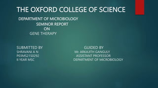 THE OXFORD COLLEGE OF SCIENCE
DEPARTMENT OF MICROBIOLOGY
SEMINOR REPORT
ON
GENE THERAPY
SUBMITTED BY GUIDED BY
SHRAVANI A N Mr. ARKAJITH GANGULY
P03MS21S0292 ASSISTANT PROFESSOR
II YEAR MSC DEPARTMENT OF MICROBIOLOGY
 