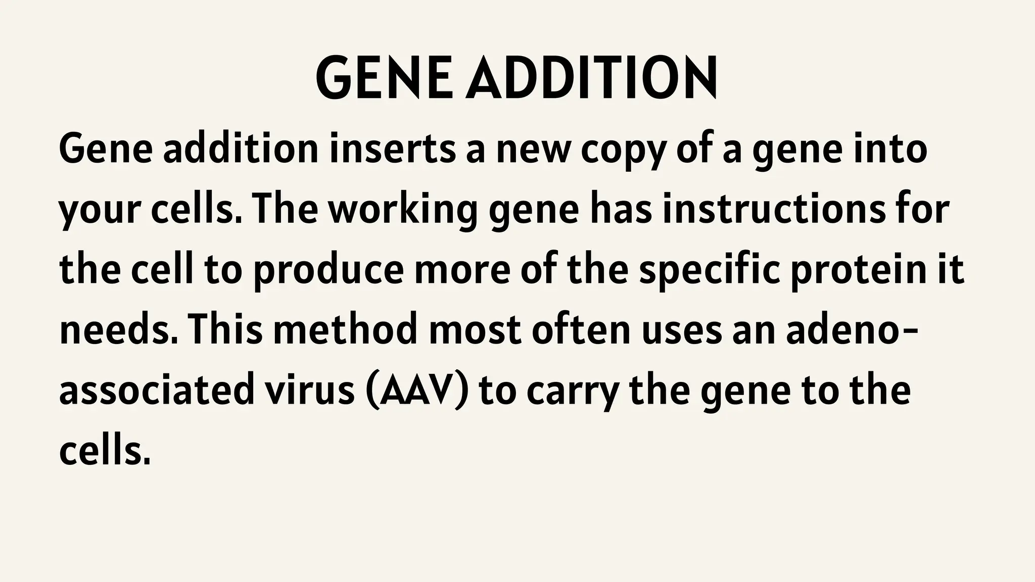 GENE ADDITION
Gene addition inserts a new copy of a gene into
your cells. The working gene has instructions for
the cell to produce more of the specific protein it
needs. This method most often uses an adeno-
associated virus (AAV) to carry the gene to the
cells.
 