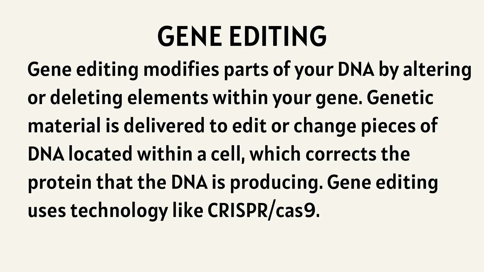 GENE EDITING
Gene editing modifies parts of your DNA by altering
or deleting elements within your gene. Genetic
material is delivered to edit or change pieces of
DNA located within a cell, which corrects the
protein that the DNA is producing. Gene editing
uses technology like CRISPR/cas9.
 