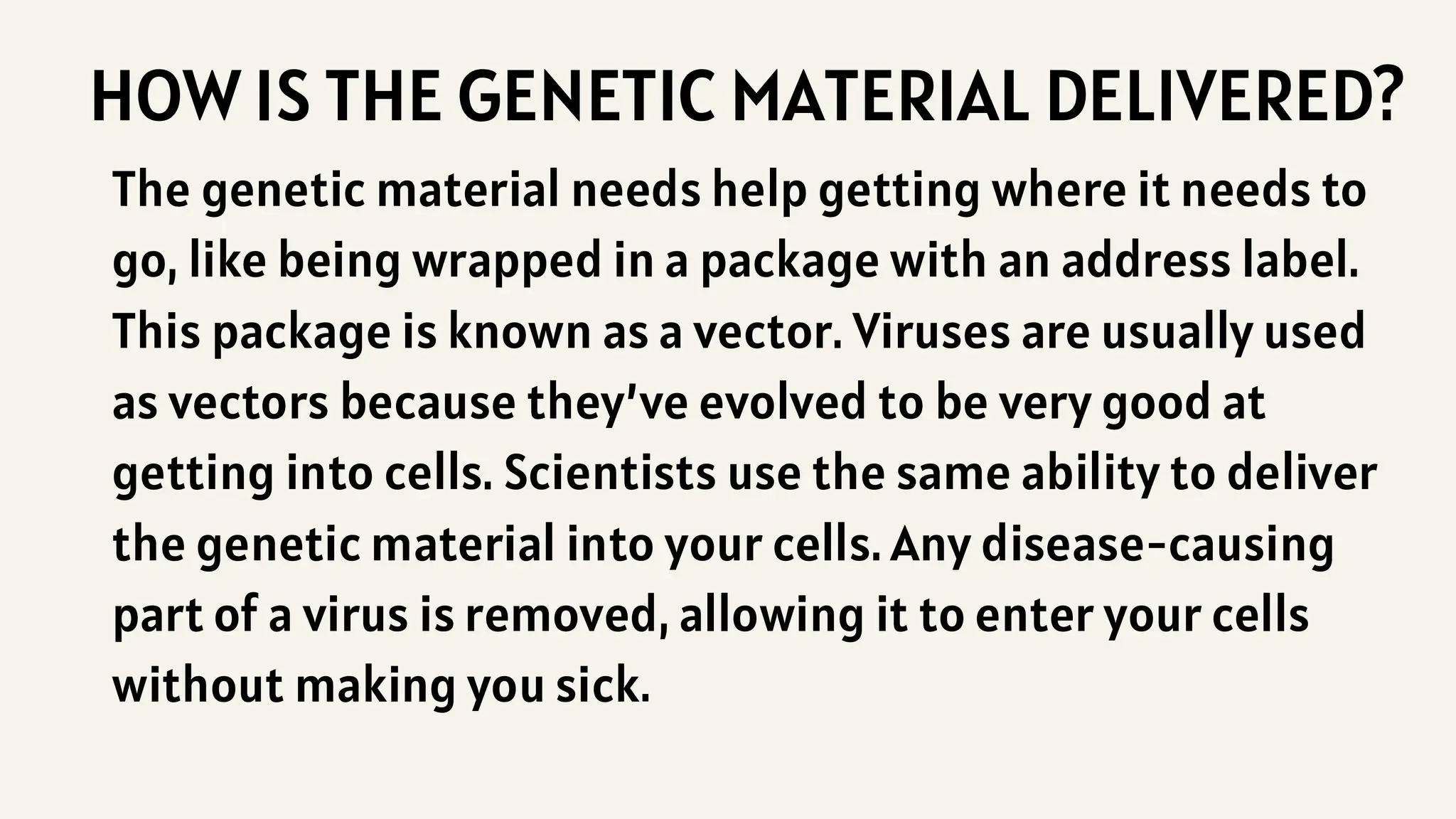 HOW IS THE GENETIC MATERIAL DELIVERED?
The genetic material needs help getting where it needs to
go, like being wrapped in a package with an address label.
This package is known as a vector. Viruses are usually used
as vectors because they’ve evolved to be very good at
getting into cells. Scientists use the same ability to deliver
the genetic material into your cells. Any disease-causing
part of a virus is removed, allowing it to enter your cells
without making you sick.
 