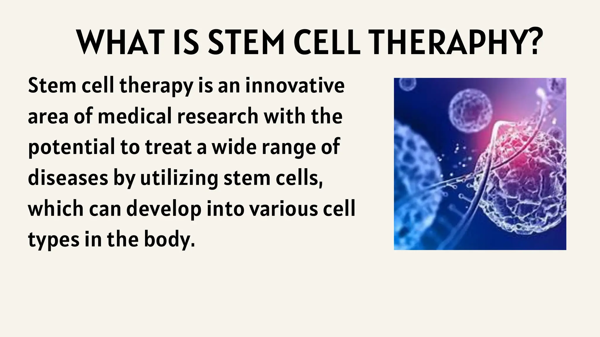 Stem cell therapy is an innovative
area of medical research with the
potential to treat a wide range of
diseases by utilizing stem cells,
which can develop into various cell
types in the body.
WHAT IS STEM CELL THERAPHY?
 