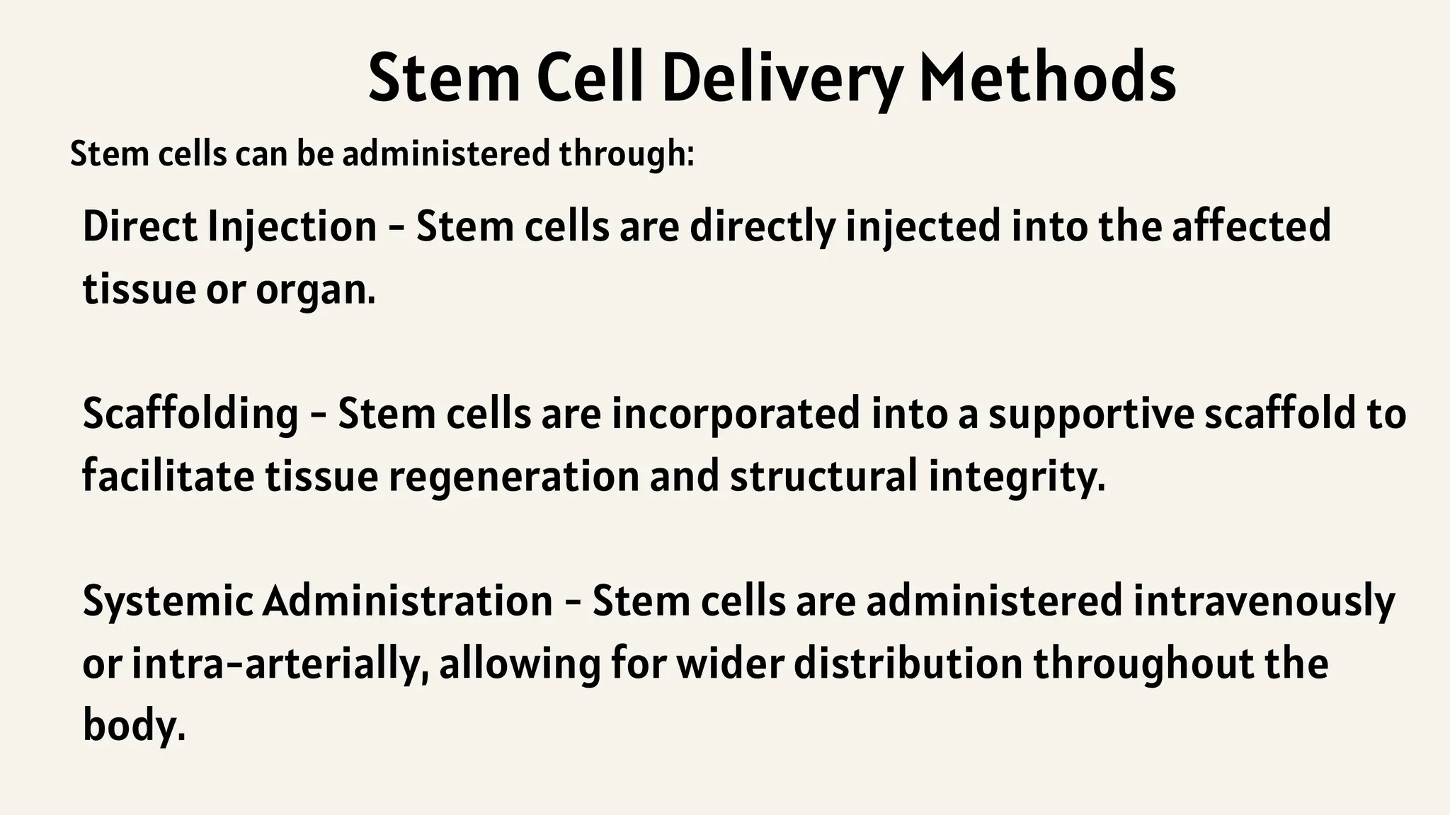 Stem Cell Delivery Methods
Direct Injection - Stem cells are directly injected into the affected
tissue or organ.
Scaffolding - Stem cells are incorporated into a supportive scaffold to
facilitate tissue regeneration and structural integrity.
Systemic Administration - Stem cells are administered intravenously
or intra-arterially, allowing for wider distribution throughout the
body.
Stem cells can be administered through:
 