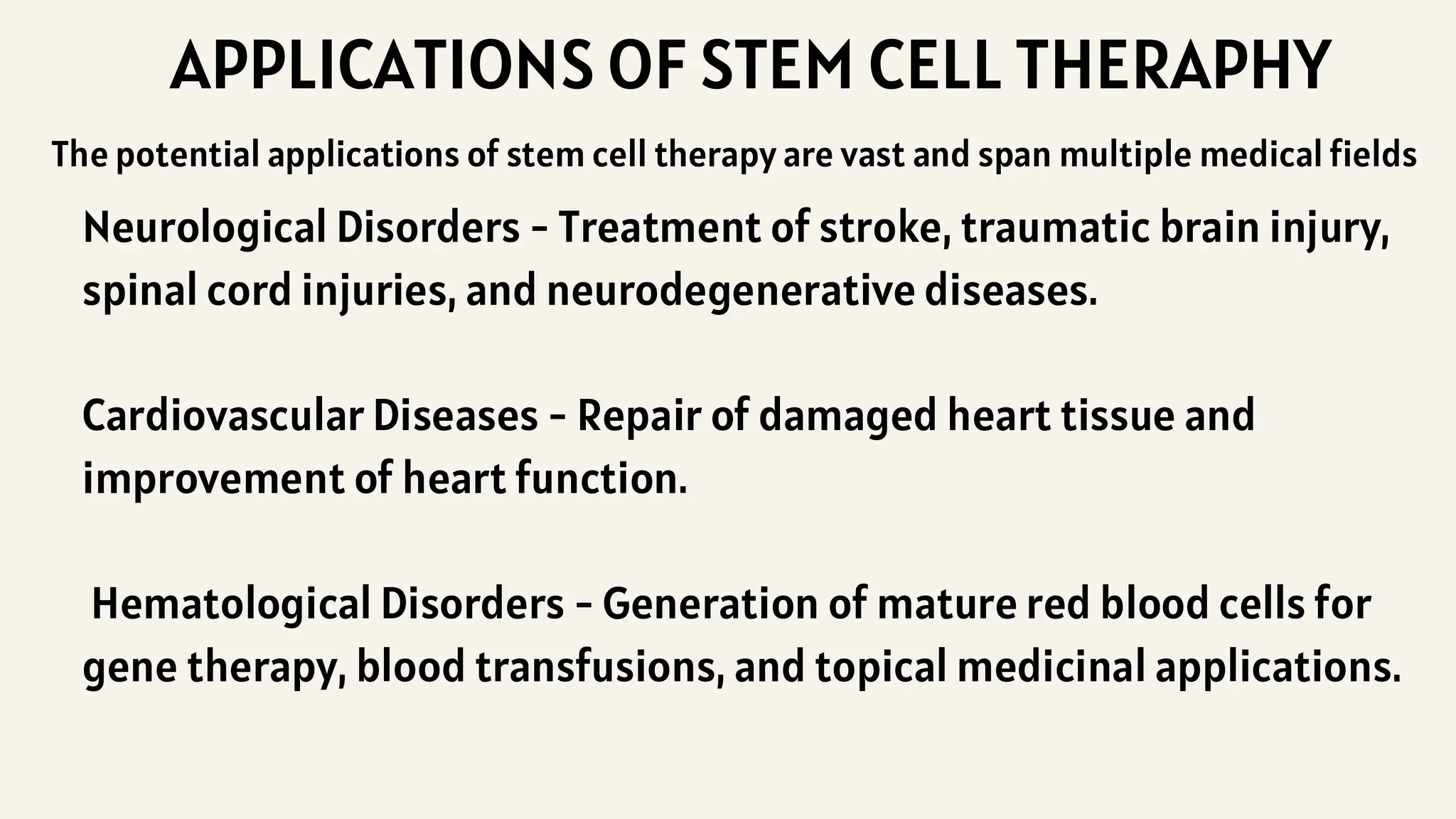 APPLICATIONS OF STEM CELL THERAPHY
Neurological Disorders - Treatment of stroke, traumatic brain injury,
spinal cord injuries, and neurodegenerative diseases.
Cardiovascular Diseases - Repair of damaged heart tissue and
improvement of heart function.
Hematological Disorders - Generation of mature red blood cells for
gene therapy, blood transfusions, and topical medicinal applications.
The potential applications of stem cell therapy are vast and span multiple medical fields
 