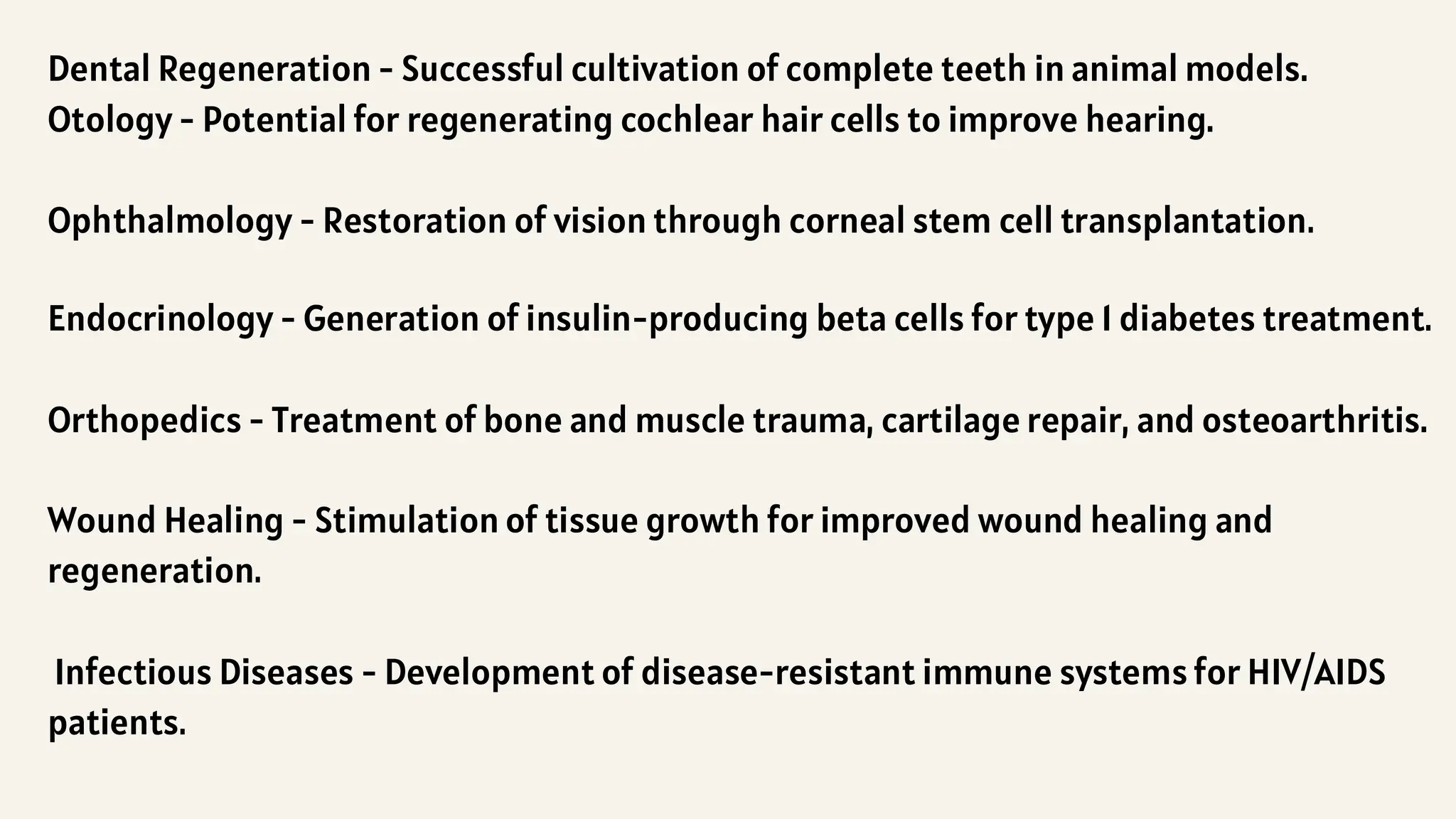 Dental Regeneration - Successful cultivation of complete teeth in animal models.
Otology - Potential for regenerating cochlear hair cells to improve hearing.
Ophthalmology - Restoration of vision through corneal stem cell transplantation.
Endocrinology - Generation of insulin-producing beta cells for type 1 diabetes treatment.
Orthopedics - Treatment of bone and muscle trauma, cartilage repair, and osteoarthritis.
Wound Healing - Stimulation of tissue growth for improved wound healing and
regeneration.
Infectious Diseases - Development of disease-resistant immune systems for HIV/AIDS
patients.
 