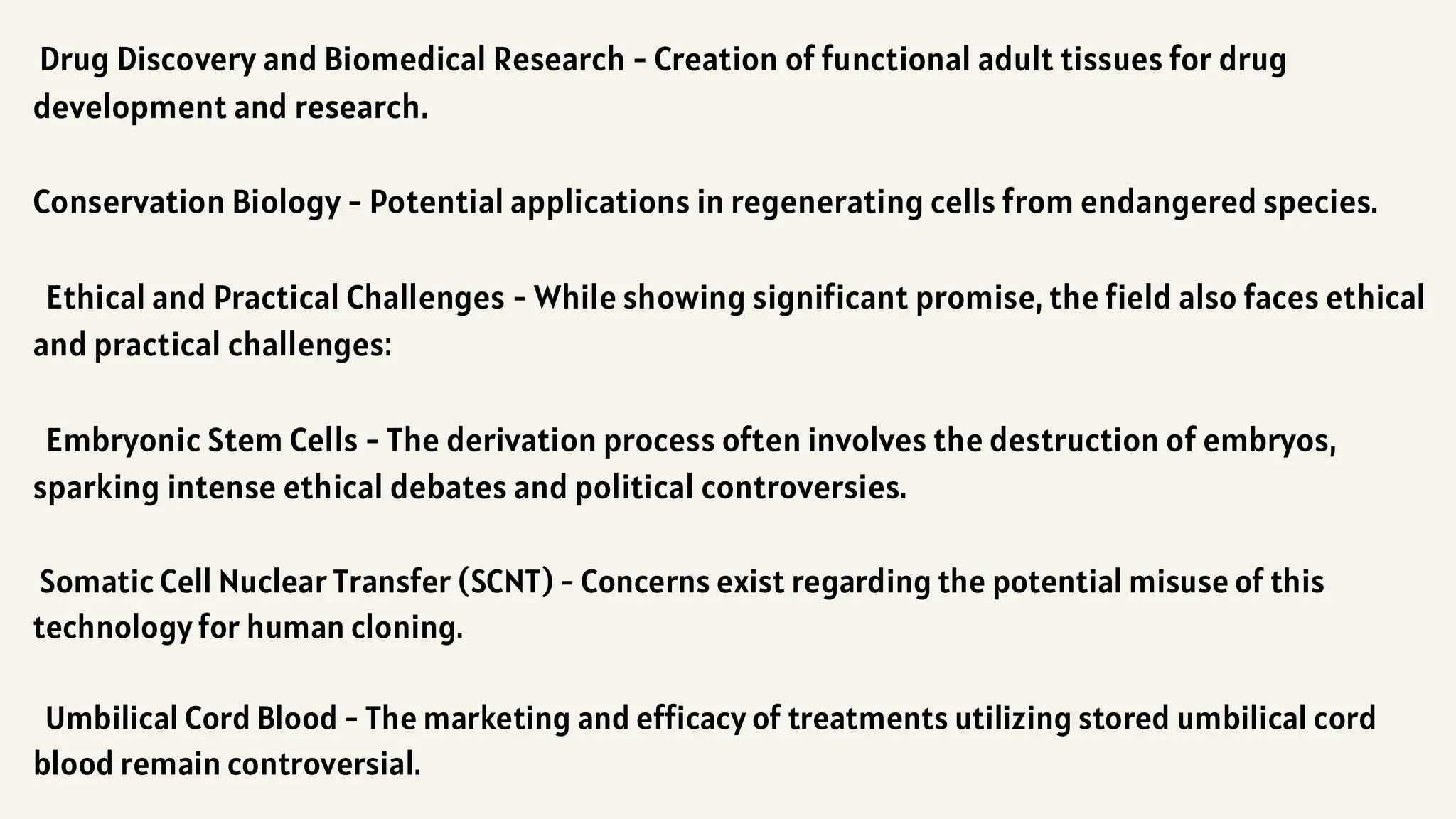 Drug Discovery and Biomedical Research - Creation of functional adult tissues for drug
development and research.
Conservation Biology - Potential applications in regenerating cells from endangered species.
Ethical and Practical Challenges - While showing significant promise, the field also faces ethical
and practical challenges:
Embryonic Stem Cells - The derivation process often involves the destruction of embryos,
sparking intense ethical debates and political controversies.
Somatic Cell Nuclear Transfer (SCNT) - Concerns exist regarding the potential misuse of this
technology for human cloning.
Umbilical Cord Blood - The marketing and efficacy of treatments utilizing stored umbilical cord
blood remain controversial.
 