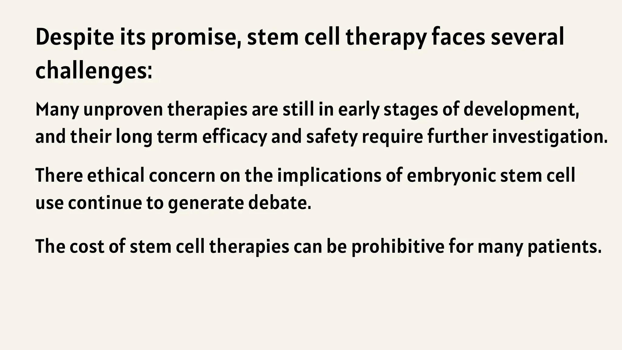 Many unproven therapies are still in early stages of development,
and their long term efficacy and safety require further investigation.
There ethical concern on the implications of embryonic stem cell
use continue to generate debate.
The cost of stem cell therapies can be prohibitive for many patients.
Despite its promise, stem cell therapy faces several
challenges:
 