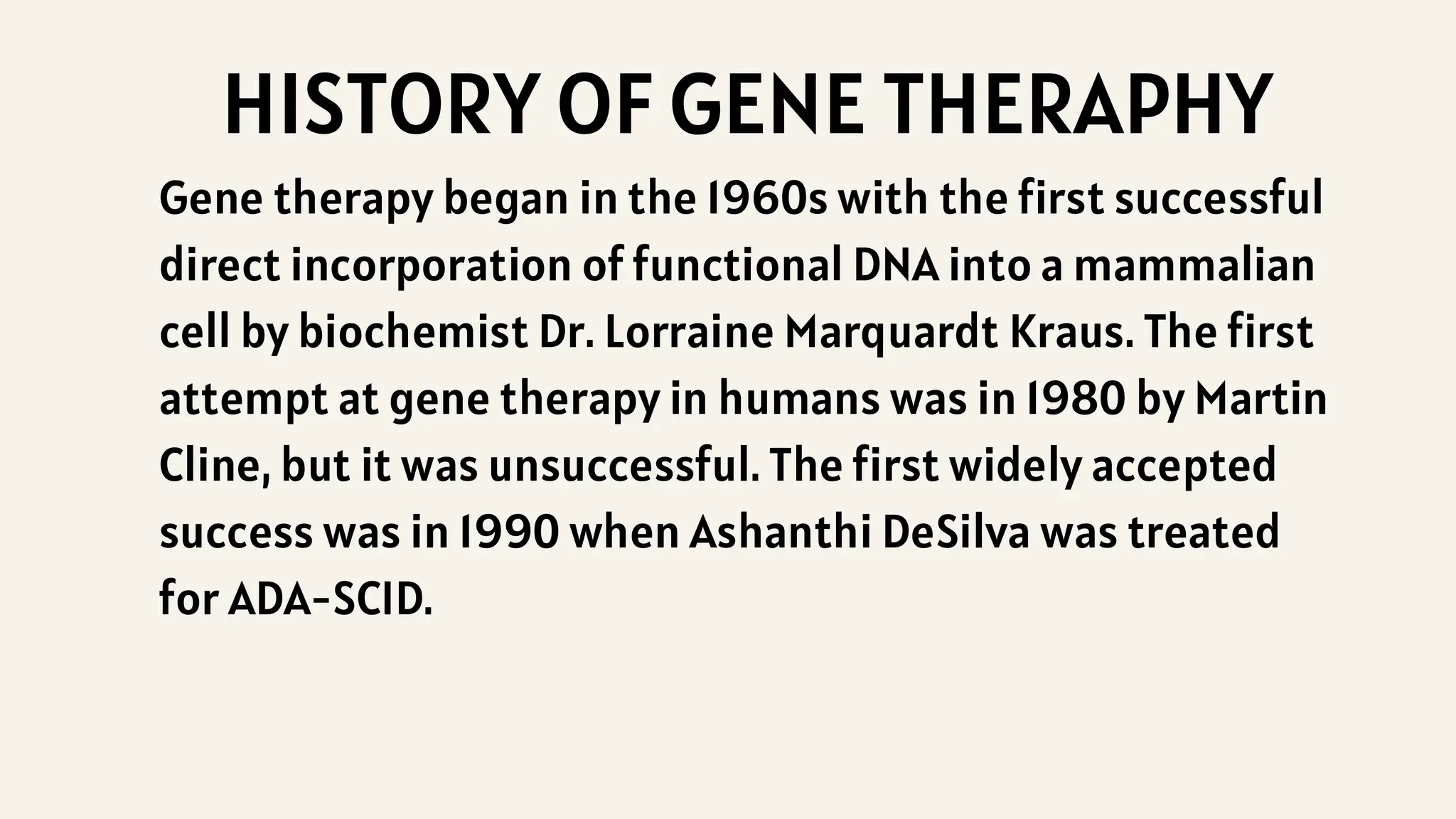 HISTORY OF GENE THERAPHY
Gene therapy began in the 1960s with the first successful
direct incorporation of functional DNA into a mammalian
cell by biochemist Dr. Lorraine Marquardt Kraus. The first
attempt at gene therapy in humans was in 1980 by Martin
Cline, but it was unsuccessful. The first widely accepted
success was in 1990 when Ashanthi DeSilva was treated
for ADA-SCID.
 
