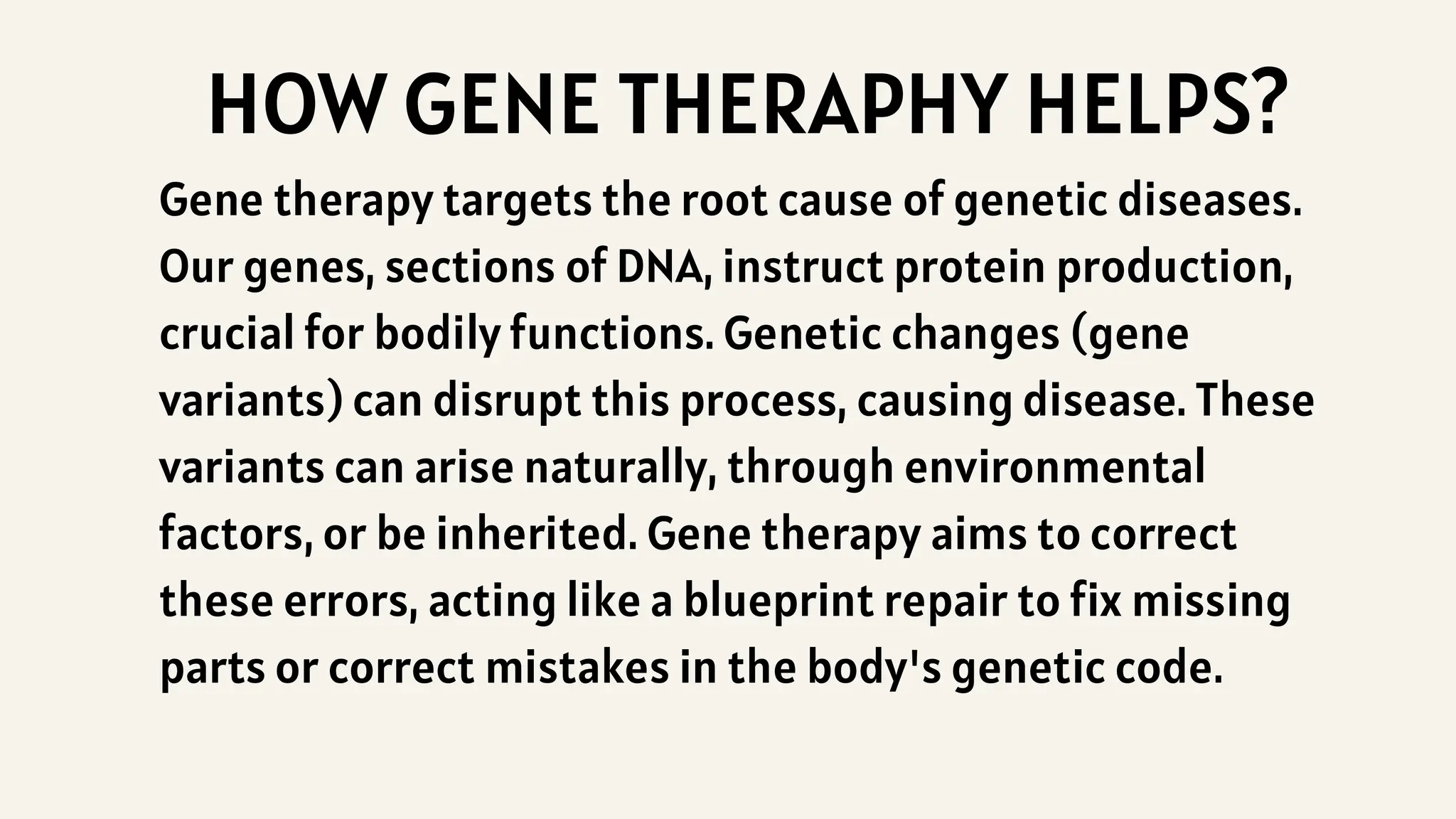 HOW GENE THERAPHY HELPS?
Gene therapy targets the root cause of genetic diseases.
Our genes, sections of DNA, instruct protein production,
crucial for bodily functions. Genetic changes (gene
variants) can disrupt this process, causing disease. These
variants can arise naturally, through environmental
factors, or be inherited. Gene therapy aims to correct
these errors, acting like a blueprint repair to fix missing
parts or correct mistakes in the body's genetic code.
 