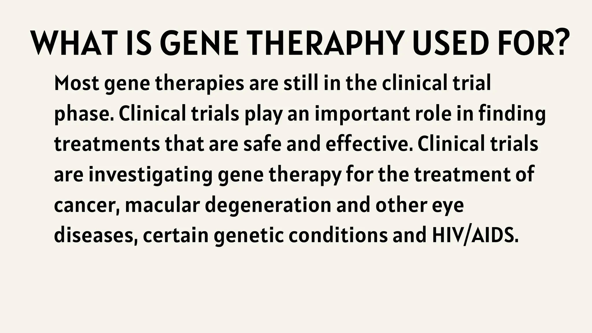 WHAT IS GENE THERAPHY USED FOR?
Most gene therapies are still in the clinical trial
phase. Clinical trials play an important role in finding
treatments that are safe and effective. Clinical trials
are investigating gene therapy for the treatment of
cancer, macular degeneration and other eye
diseases, certain genetic conditions and HIV/AIDS.
 