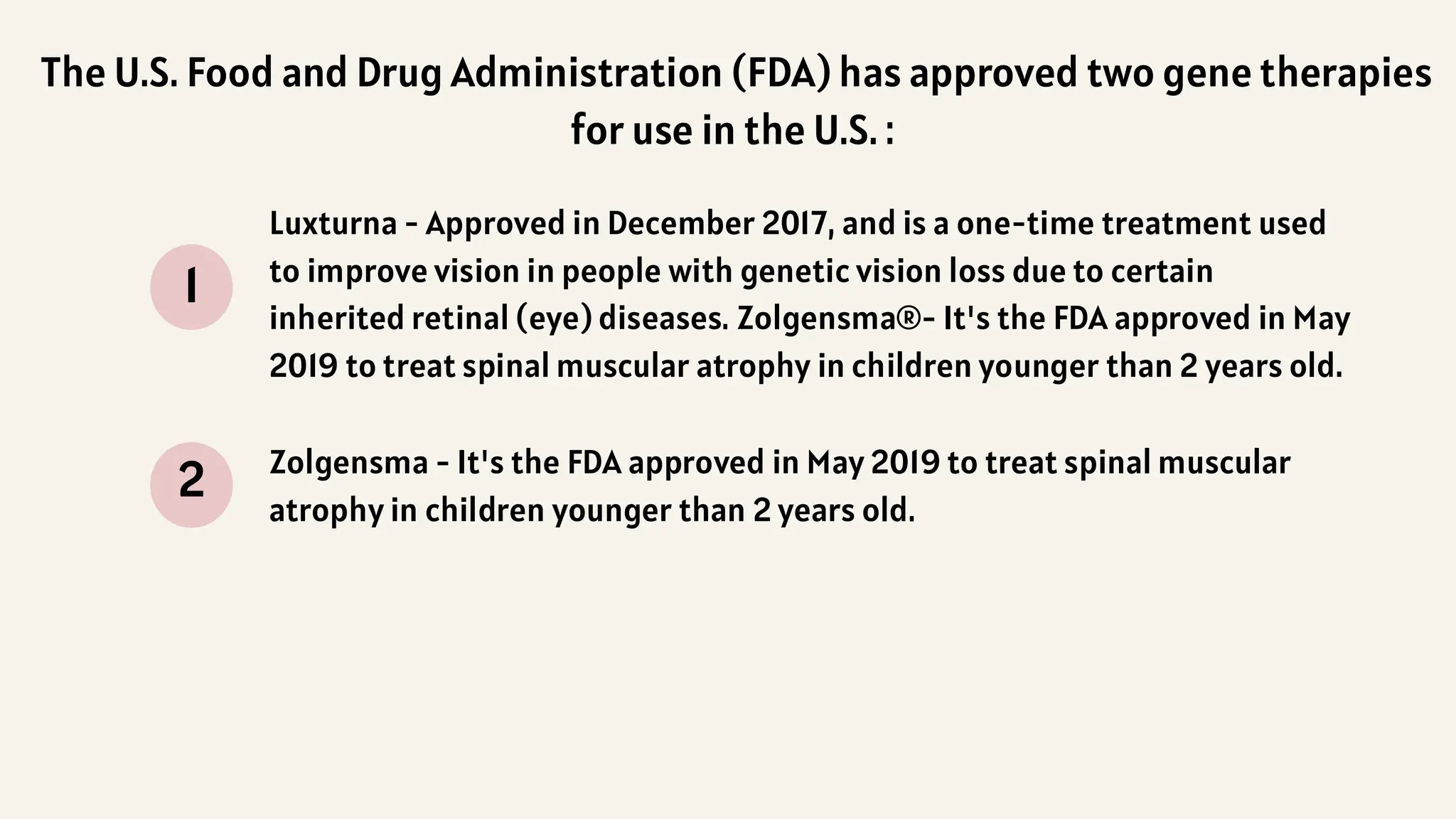 1
2
Luxturna - Approved in December 2017, and is a one-time treatment used
to improve vision in people with genetic vision loss due to certain
inherited retinal (eye) diseases. Zolgensma®- It's the FDA approved in May
2019 to treat spinal muscular atrophy in children younger than 2 years old.
Zolgensma - It's the FDA approved in May 2019 to treat spinal muscular
atrophy in children younger than 2 years old.
The U.S. Food and Drug Administration (FDA) has approved two gene therapies
for use in the U.S. :
 
