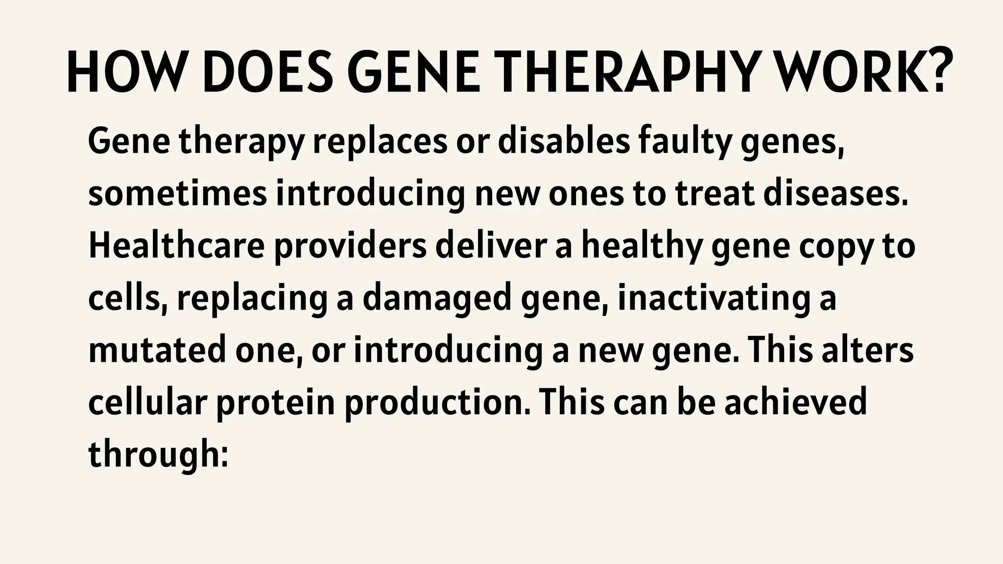 HOW DOES GENE THERAPHY WORK?
Gene therapy replaces or disables faulty genes,
sometimes introducing new ones to treat diseases.
Healthcare providers deliver a healthy gene copy to
cells, replacing a damaged gene, inactivating a
mutated one, or introducing a new gene. This alters
cellular protein production. This can be achieved
through:
 