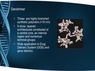 Dendrimer

 • These are highly branched
   synthetic polymers (<15 nm)
 • It show layered
   architectures constituted of
   a central core, an internal
   region and numerous
   terminal groups
 • Wide application in Drug
   Delivery System (DDS) and
   gene delivery
 