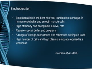 Electroporation

 • Electroporation is the best non viral transfection technique in
   human endothelial and smooth muscle cells
 • High efficiency and acceptable survival rate
 • Require special buffer and programs
 • A range of voltage,capacitance and resistance settings is used
 • High number of cells and high plasmid amounts required is a
   weakness


                                       (Iversen et.al.,2005)
 