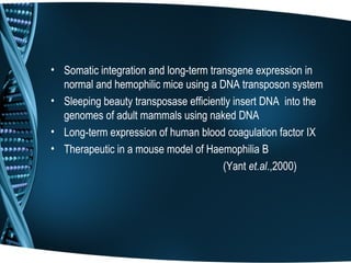 • Somatic integration and long-term transgene expression in
  normal and hemophilic mice using a DNA transposon system
• Sleeping beauty transposase efficiently insert DNA into the
  genomes of adult mammals using naked DNA
• Long-term expression of human blood coagulation factor IX
• Therapeutic in a mouse model of Haemophilia B
                                       (Yant et.al.,2000)
 
