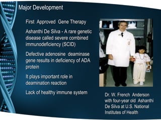 Major Development

  First Approved Gene Therapy
  Ashanthi De Silva - A rare genetic
  disease called severe combined
  immunodeficiency (SCID)
  Defective adenosine deaminase
  gene results in deficiency of ADA
  protein
  It plays important role in
  deamination reaction
  Lack of healthy immune system        Dr. W. French Anderson
                                       with four-year old Ashanthi
                                       De Silva at U.S. National
                                       Institutes of Health
 