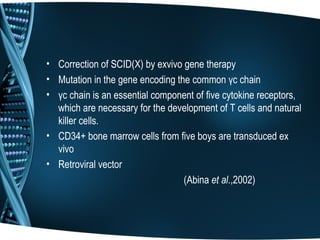 • Correction of SCID(X) by exvivo gene therapy
• Mutation in the gene encoding the common γc chain
• γc chain is an essential component of five cytokine receptors,
  which are necessary for the development of T cells and natural
  killer cells.
• CD34+ bone marrow cells from five boys are transduced ex
  vivo
• Retroviral vector
                                  (Abina et al.,2002)
 