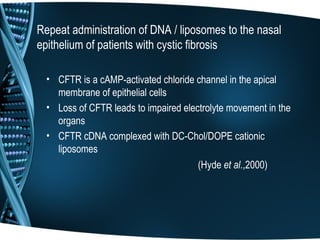 Repeat administration of DNA / liposomes to the nasal
epithelium of patients with cystic fibrosis

  • CFTR is a cAMP-activated chloride channel in the apical
    membrane of epithelial cells
  • Loss of CFTR leads to impaired electrolyte movement in the
    organs
  • CFTR cDNA complexed with DC-Chol/DOPE cationic
    liposomes
                                       (Hyde et al.,2000)
 