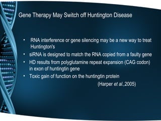Gene Therapy May Switch off Huntington Disease


 •  RNA interference or gene silencing may be a new way to treat
    Huntington's
 • siRNA is designed to match the RNA copied from a faulty gene
 • HD results from polyglutamine repeat expansion (CAG codon)
   in exon of huntingtin gene
 • Toxic gain of function on the huntingtin protein
                                       (Harper et al.,2005)
 