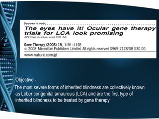 • Objective -
  The most severe forms of inherited blindness are collectively known
  as Leber congenital amaurosis (LCA) and are the first type of
  inherited blindness to be treated by gene therapy
 