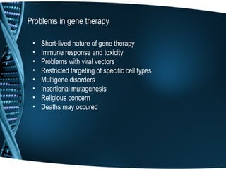 Problems in gene therapy

 •   Short-lived nature of gene therapy
 •   Immune response and toxicity
 •   Problems with viral vectors
 •   Restricted targeting of specific cell types
 •   Multigene disorders
 •   Insertional mutagenesis
 •   Religious concern
 •   Deaths may occured
 