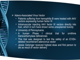 Adeno-Associated Virus Vector
   • Patients suffering from hemophilia B were treated with AAV
     vectors expressing human factor IX
   • Intramuscular injecting AAV factor IX vectors directly into
     liver, which in turn have shown some unexplained toxicity
    University of Pennsylvania
   • A human Phase I clinical trial for ornithine
     transcarbamylase deficiencies
   • This trial was designed to test the safety of an E1/E4-
     deleted recombinant adenovirus vector
   • Jessie Gelsinger received highest dose and first person to
     die as result of vector delivery
 