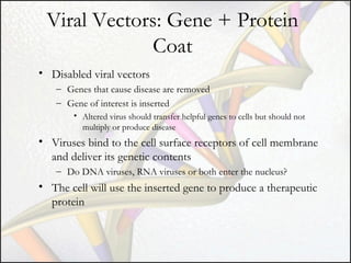 Viral Vectors: Gene + Protein
Coat
• Disabled viral vectors
– Genes that cause disease are removed
– Gene of interest is inserted
• Altered virus should transfer helpful genes to cells but should not
multiply or produce disease

• Viruses bind to the cell surface receptors of cell membrane
and deliver its genetic contents
– Do DNA viruses, RNA viruses or both enter the nucleus?

• The cell will use the inserted gene to produce a therapeutic
protein

 