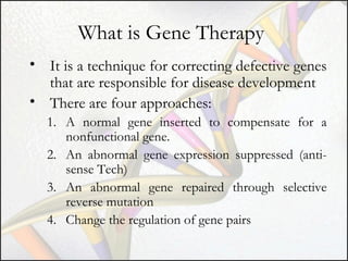 What is Gene Therapy
• It is a technique for correcting defective genes
that are responsible for disease development
• There are four approaches:
1. A normal gene inserted to compensate for a
nonfunctional gene.
2. An abnormal gene expression suppressed (antisense Tech)
3. An abnormal gene repaired through selective
reverse mutation
4. Change the regulation of gene pairs

 