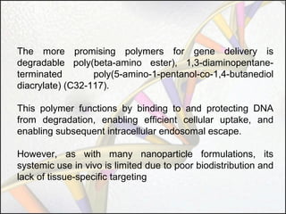 The more promising polymers for gene delivery is
degradable poly(beta-amino ester), 1,3-diaminopentaneterminated
poly(5-amino-1-pentanol-co-1,4-butanediol
diacrylate) (C32-117).
This polymer functions by binding to and protecting DNA
from degradation, enabling efficient cellular uptake, and
enabling subsequent intracellular endosomal escape.
However, as with many nanoparticle formulations, its
systemic use in vivo is limited due to poor biodistribution and
lack of tissue-specific targeting

 