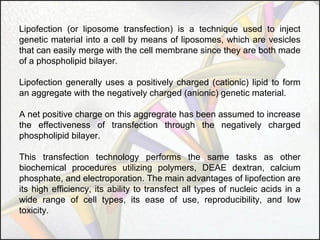 Lipofection (or liposome transfection) is a technique used to inject
genetic material into a cell by means of liposomes, which are vesicles
that can easily merge with the cell membrane since they are both made
of a phospholipid bilayer.
Lipofection generally uses a positively charged (cationic) lipid to form
an aggregate with the negatively charged (anionic) genetic material.
A net positive charge on this aggregrate has been assumed to increase
the effectiveness of transfection through the negatively charged
phospholipid bilayer.
This transfection technology performs the same tasks as other
biochemical procedures utilizing polymers, DEAE dextran, calcium
phosphate, and electroporation. The main advantages of lipofection are
its high efficiency, its ability to transfect all types of nucleic acids in a
wide range of cell types, its ease of use, reproducibility, and low
toxicity.

 