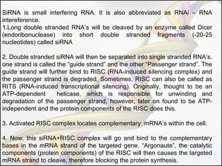 SiRNA is small interfering RNA. It is also abbreviated as RNAi – RNA
intereference.
1.Long double stranded RNA’s will be cleaved by an enzyme called Dicer
(endoribonuclease) into short double stranded fragments (-20-25
nucleotides) called siRNA
2. Double stranded siRNA will then be separated into single stranded RNA’s.
one strand is called the “guide strand” and the other “Passenger strand”. The
guide strand will further bind to RISC (RNA-induced silencing complex) and
the passenger strand is degraded. Sometimes, RISC can also be called as
RITS (RNA-induced transcriptional silencing). Originally, thought to be an
ATP-dependent
helicase, which is responsible for unwinding and
degradation of the passenger strand, however, later on found to be ATPindependent and the protein components of the RISC does this.
3. Activated RISC complex locates complementary mRNA’s within the cell.
4. Now, this siRNA+RISC complex will go and bind to the complementary
bases in the mRNA strand of the targeted gene. “Argonaute”, the catalytic
components (protein components) of the RISC will then causes the targeted
mRNA strand to cleave, therefore blocking the protein synthesis.

 