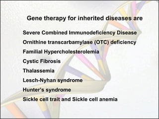 Gene therapy for inherited diseases are
Severe Combined Immunodeficiency Disease
Ornithine transcarbamylase (OTC) deficiency
Familial Hypercholesterolemia
Cystic Fibrosis
Thalassemia
Lesch-Nyhan syndrome
Hunter’s syndrome
Sickle cell trait and Sickle cell anemia

 
