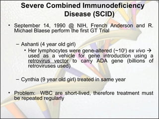 Severe Combined Immunodeficiency
Disease (SCID)
• September 14, 1990 @ NIH, French Anderson and R.
Michael Blaese perform the first GT Trial
– Ashanti (4 year old girl)
• Her lymphocytes were gene-altered (~109) ex vivo 
used as a vehicle for gene introduction using a
retrovirus vector to carry ADA gene (billions of
retroviruses used)
– Cynthia (9 year old girl) treated in same year
• Problem: WBC are short-lived, therefore treatment must
be repeated regularly

 