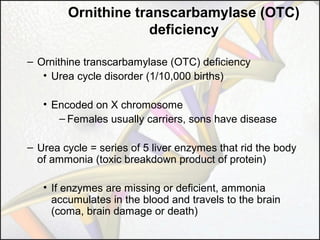 Ornithine transcarbamylase (OTC)
deficiency
– Ornithine transcarbamylase (OTC) deficiency
• Urea cycle disorder (1/10,000 births)
• Encoded on X chromosome
– Females usually carriers, sons have disease
– Urea cycle = series of 5 liver enzymes that rid the body
of ammonia (toxic breakdown product of protein)
• If enzymes are missing or deficient, ammonia
accumulates in the blood and travels to the brain
(coma, brain damage or death)

 