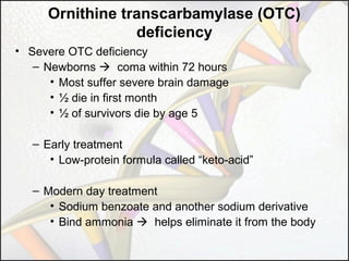 Ornithine transcarbamylase (OTC)
deficiency
• Severe OTC deficiency
– Newborns  coma within 72 hours
• Most suffer severe brain damage
• ½ die in first month
• ½ of survivors die by age 5
– Early treatment
• Low-protein formula called “keto-acid”
– Modern day treatment
• Sodium benzoate and another sodium derivative
• Bind ammonia  helps eliminate it from the body

 