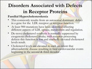 Disorders Associated with Defects
in Receptor Proteins
Familial Hypercholesterolemia
• This commonly results from an autosomal dominant defect
in a gene for the LDL receptor or receptor function.
• At least 900 mutations have been identified affecting
different aspects of LDL uptake, metabolism and regulation.
• De-novo cholesterol synthesis is normally suppressed by
exogenous cholesterol intake; with receptor processing
defects this function is lost and markedly elevated cholesterol
levels result.
• Cholesterol levels are elevated to such an extent that
atherosclerotic disease resulting in fatal cardiovascular events
beginning in the second & third decades .

 