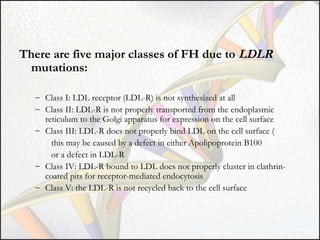 There are five major classes of FH due to LDLR
mutations:
– Class I: LDL receptor (LDL-R) is not synthesized at all
– Class II: LDL-R is not properly transported from the endoplasmic
reticulum to the Golgi apparatus for expression on the cell surface
– Class III: LDL-R does not properly bind LDL on the cell surface (
this may be caused by a defect in either Apolipoprotein B100
or a defect in LDL-R
– Class IV: LDL-R bound to LDL does not properly cluster in clathrincoated pits for receptor-mediated endocytosis
– Class V: the LDL-R is not recycled back to the cell surface

 